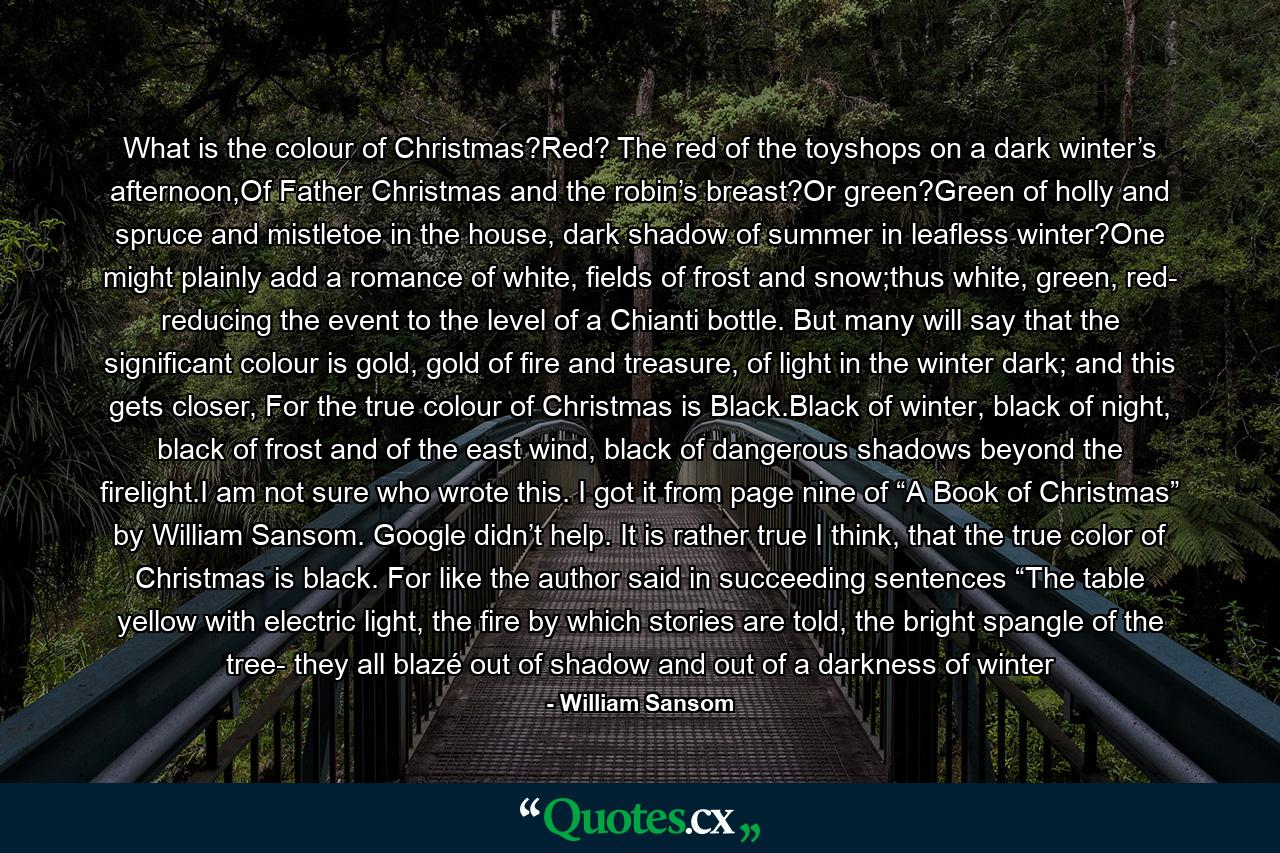 What is the colour of Christmas?Red? The red of the toyshops on a dark winter’s afternoon,Of Father Christmas and the robin’s breast?Or green?Green of holly and spruce and mistletoe in the house, dark shadow of summer in leafless winter?One might plainly add a romance of white, fields of frost and snow;thus white, green, red- reducing the event to the level of a Chianti bottle. But many will say that the significant colour is gold, gold of fire and treasure, of light in the winter dark; and this gets closer, For the true colour of Christmas is Black.Black of winter, black of night, black of frost and of the east wind, black of dangerous shadows beyond the firelight.I am not sure who wrote this. I got it from page nine of “A Book of Christmas” by William Sansom. Google didn’t help. It is rather true I think, that the true color of Christmas is black. For like the author said in succeeding sentences “The table yellow with electric light, the fire by which stories are told, the bright spangle of the tree- they all blazé out of shadow and out of a darkness of winter - Quote by William Sansom