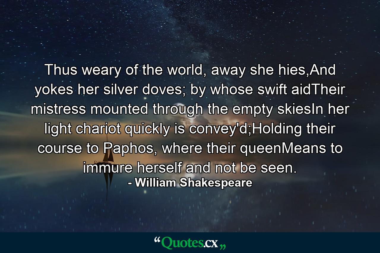 Thus weary of the world, away she hies,And yokes her silver doves; by whose swift aidTheir mistress mounted through the empty skiesIn her light chariot quickly is convey'd;Holding their course to Paphos, where their queenMeans to immure herself and not be seen. - Quote by William Shakespeare