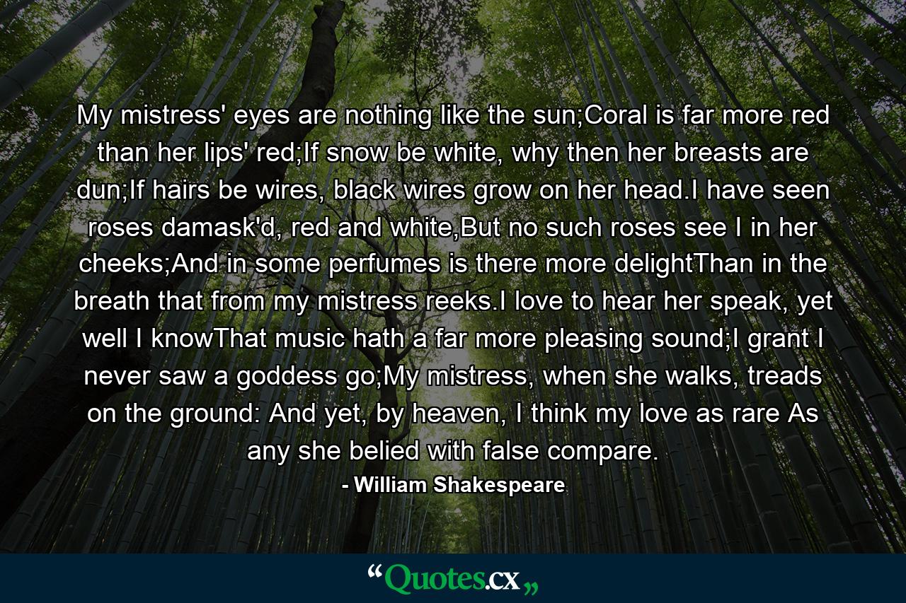 My mistress' eyes are nothing like the sun;Coral is far more red than her lips' red;If snow be white, why then her breasts are dun;If hairs be wires, black wires grow on her head.I have seen roses damask'd, red and white,But no such roses see I in her cheeks;And in some perfumes is there more delightThan in the breath that from my mistress reeks.I love to hear her speak, yet well I knowThat music hath a far more pleasing sound;I grant I never saw a goddess go;My mistress, when she walks, treads on the ground: And yet, by heaven, I think my love as rare As any she belied with false compare. - Quote by William Shakespeare