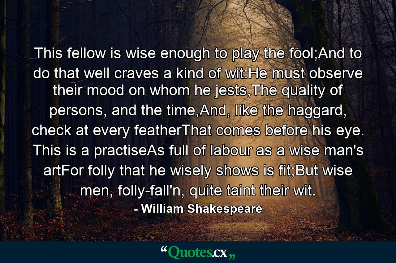 This fellow is wise enough to play the fool;And to do that well craves a kind of wit:He must observe their mood on whom he jests,The quality of persons, and the time,And, like the haggard, check at every featherThat comes before his eye. This is a practiseAs full of labour as a wise man's artFor folly that he wisely shows is fit;But wise men, folly-fall'n, quite taint their wit. - Quote by William Shakespeare