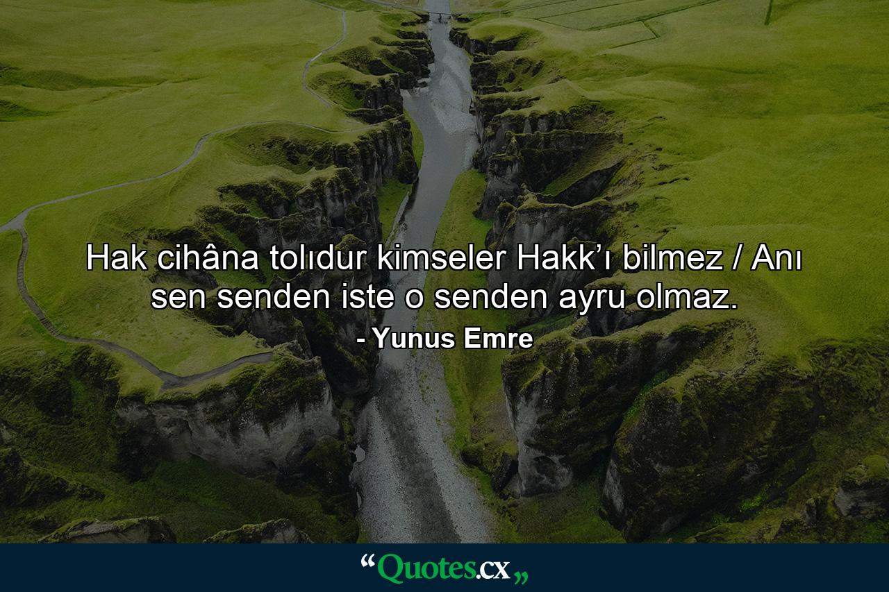 Hak cihâna tolıdur kimseler Hakk’ı bilmez / Anı sen senden iste o senden ayru olmaz. - Quote by Yunus Emre