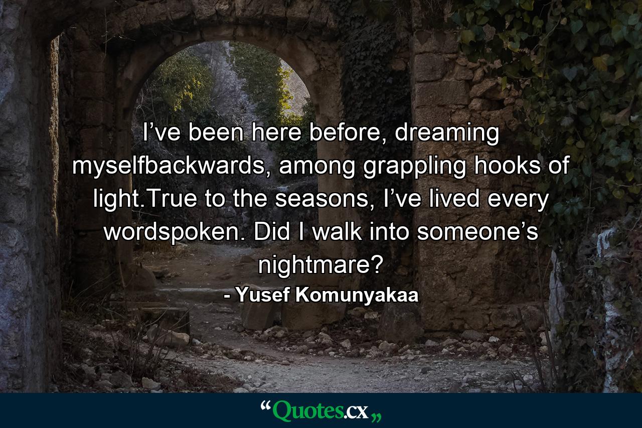 I’ve been here before, dreaming myselfbackwards, among grappling hooks of light.True to the seasons, I’ve lived every wordspoken. Did I walk into someone’s nightmare? - Quote by Yusef Komunyakaa