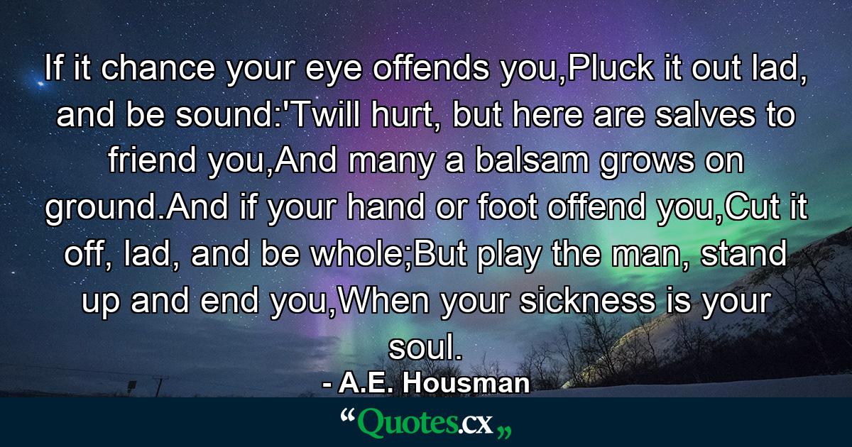 If it chance your eye offends you,Pluck it out lad, and be sound:'Twill hurt, but here are salves to friend you,And many a balsam grows on ground.And if your hand or foot offend you,Cut it off, lad, and be whole;But play the man, stand up and end you,When your sickness is your soul. - Quote by A.E. Housman