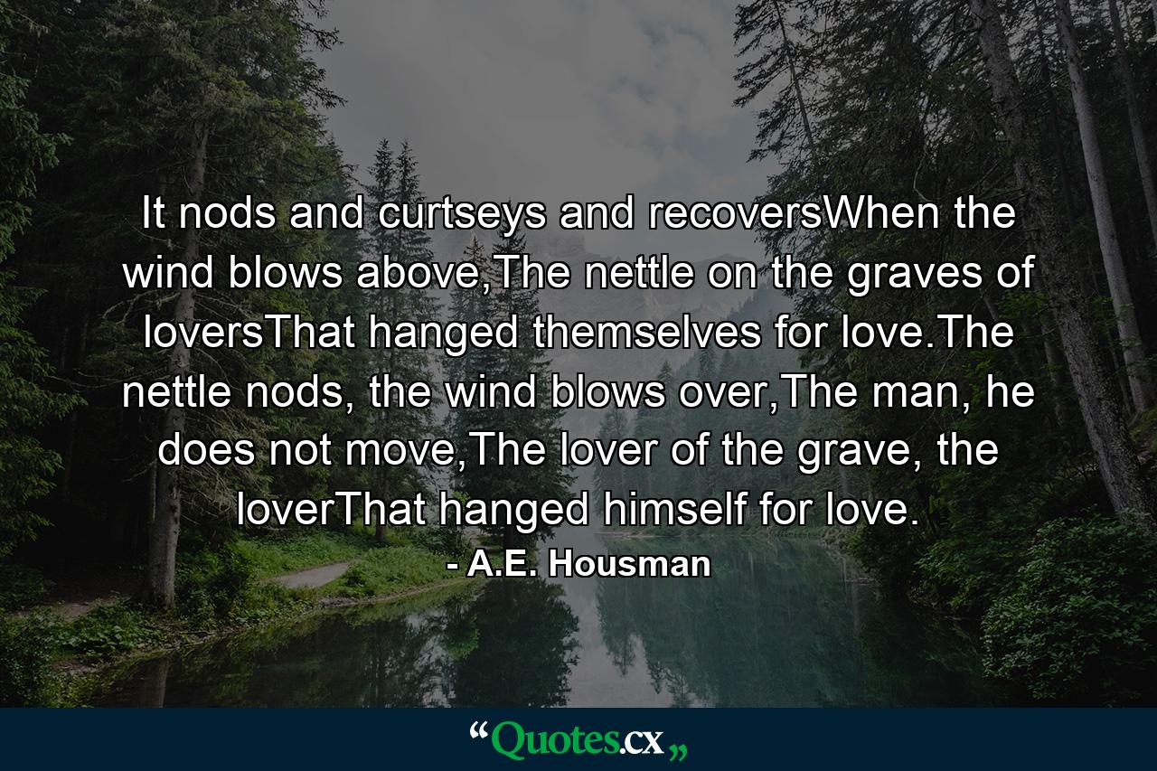 It nods and curtseys and recoversWhen the wind blows above,The nettle on the graves of loversThat hanged themselves for love.The nettle nods, the wind blows over,The man, he does not move,The lover of the grave, the loverThat hanged himself for love. - Quote by A.E. Housman