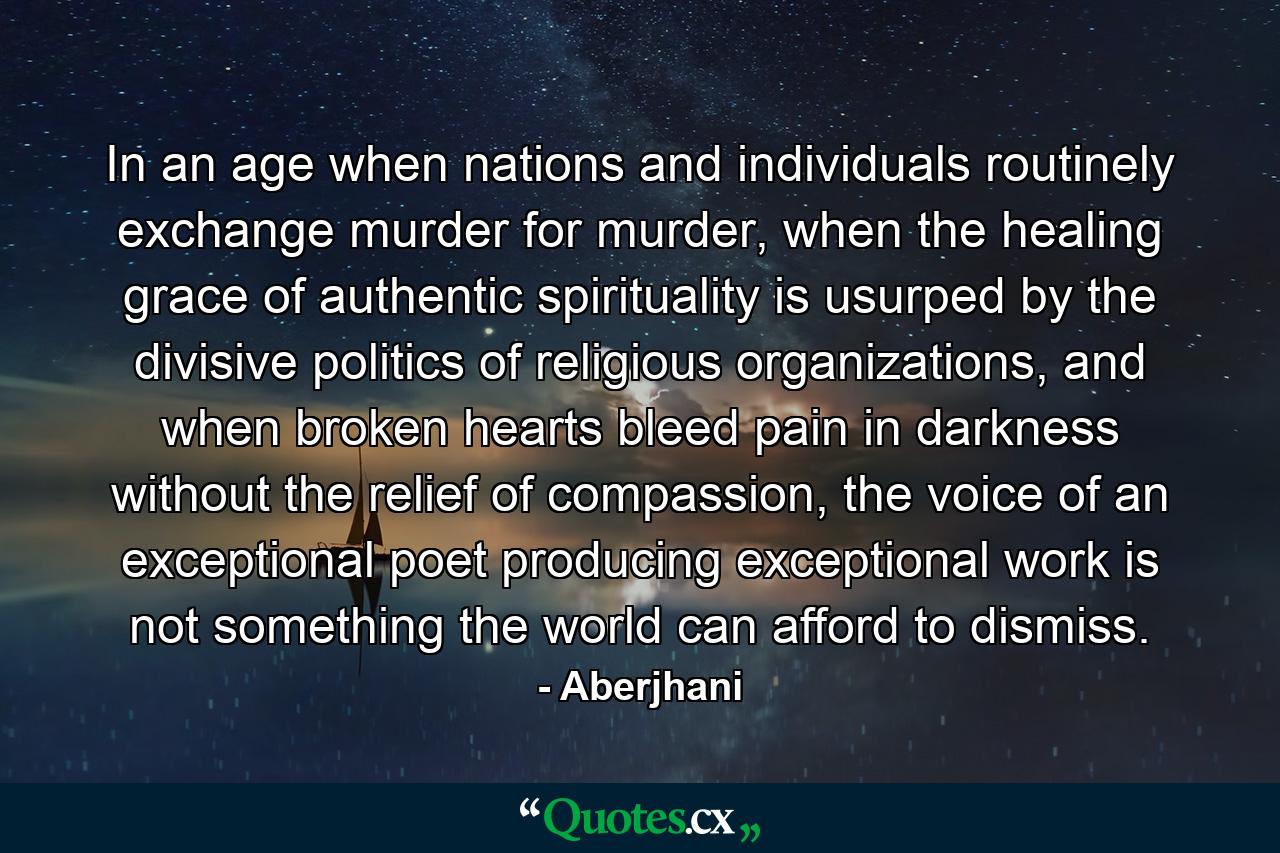 In an age when nations and individuals routinely exchange murder for murder, when the healing grace of authentic spirituality is usurped by the divisive politics of religious organizations, and when broken hearts bleed pain in darkness without the relief of compassion, the voice of an exceptional poet producing exceptional work is not something the world can afford to dismiss. - Quote by Aberjhani