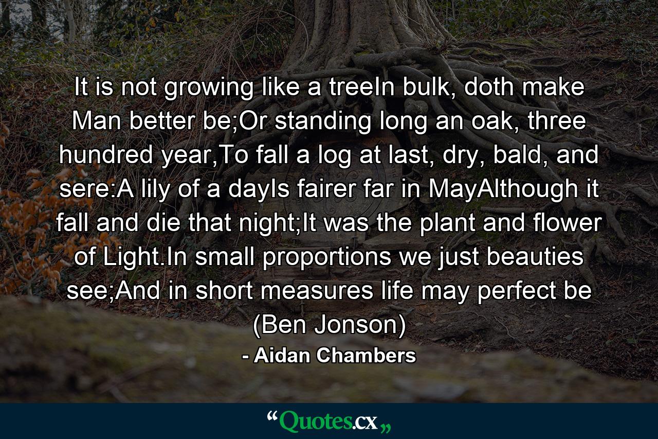 It is not growing like a treeIn bulk, doth make Man better be;Or standing long an oak, three hundred year,To fall a log at last, dry, bald, and sere:A lily of a dayIs fairer far in MayAlthough it fall and die that night;It was the plant and flower of Light.In small proportions we just beauties see;And in short measures life may perfect be (Ben Jonson) - Quote by Aidan Chambers