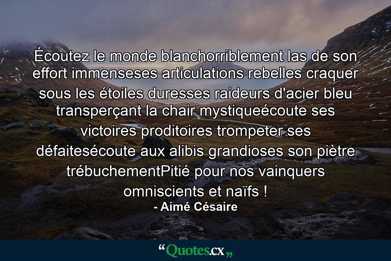 Écoutez le monde blanchorriblement las de son effort immenseses articulations rebelles craquer sous les étoiles duresses raideurs d'acier bleu transperçant la chair mystiqueécoute ses victoires proditoires trompeter ses défaitesécoute aux alibis grandioses son piètre trébuchementPitié pour nos vainquers omniscients et naïfs ! - Quote by Aimé Césaire