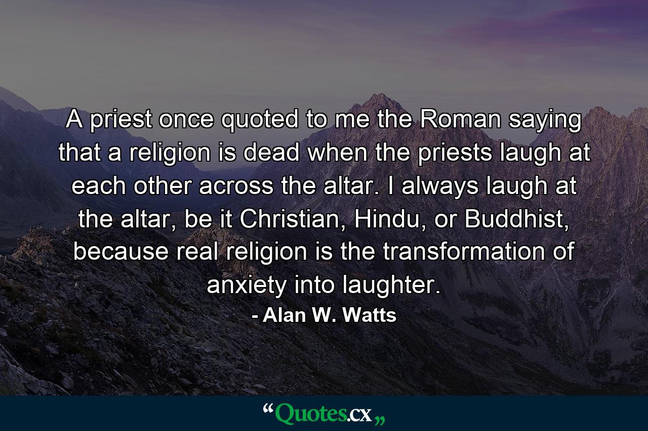 A priest once quoted to me the Roman saying that a religion is dead when the priests laugh at each other across the altar. I always laugh at the altar, be it Christian, Hindu, or Buddhist, because real religion is the transformation of anxiety into laughter. - Quote by Alan W. Watts