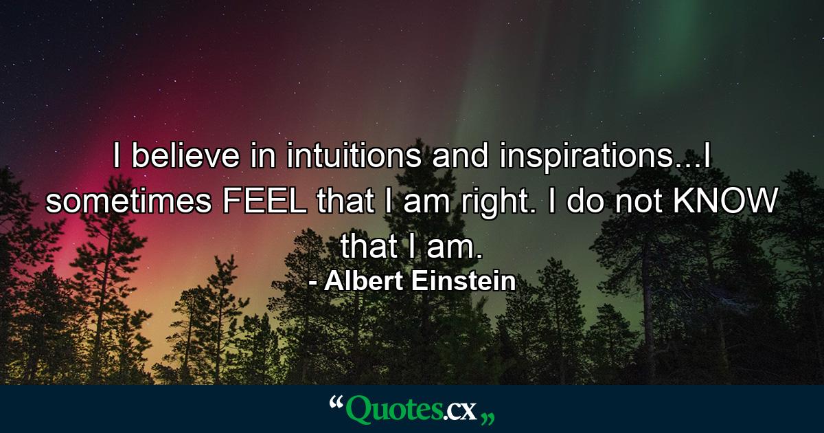 I believe in intuitions and inspirations...I sometimes FEEL that I am right. I do not KNOW that I am. - Quote by Albert Einstein