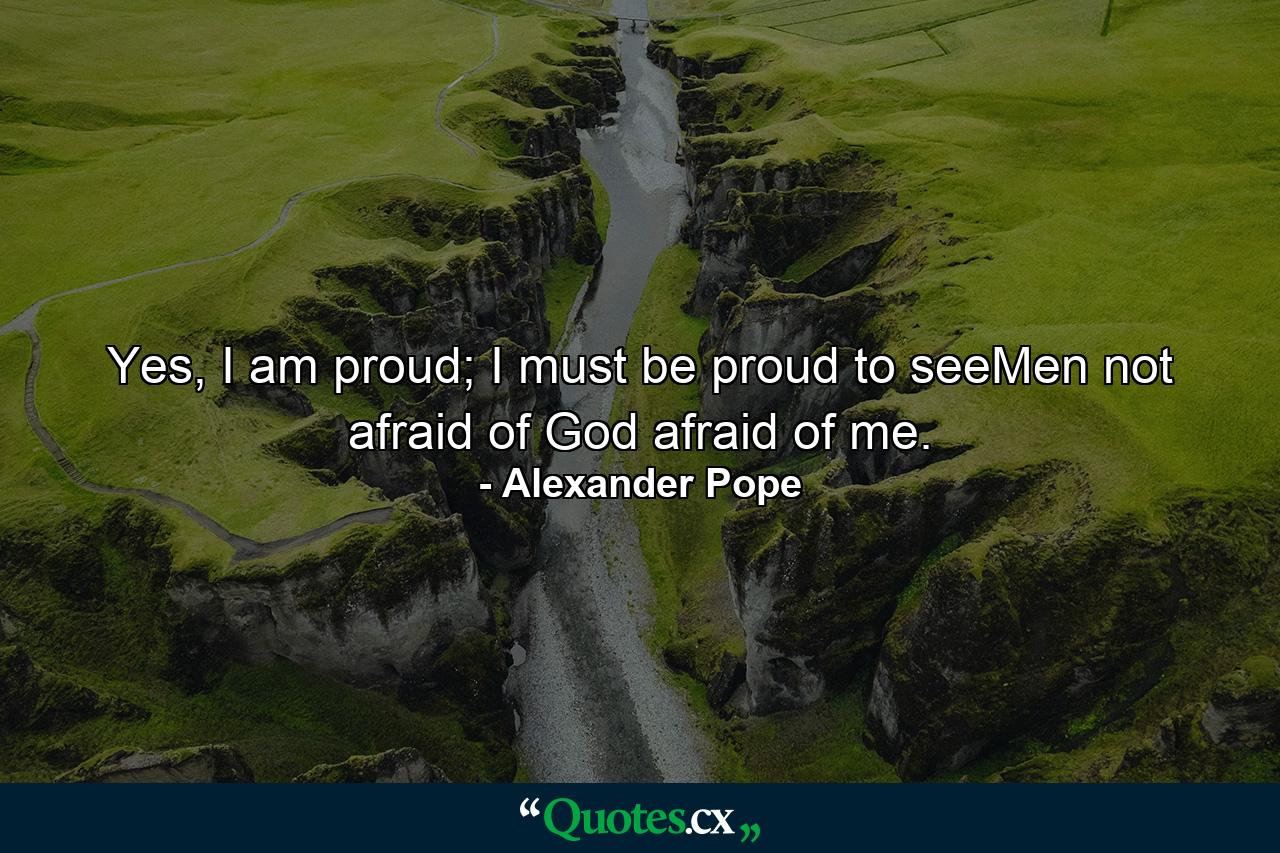 Yes, I am proud; I must be proud to seeMen not afraid of God afraid of me. - Quote by Alexander Pope