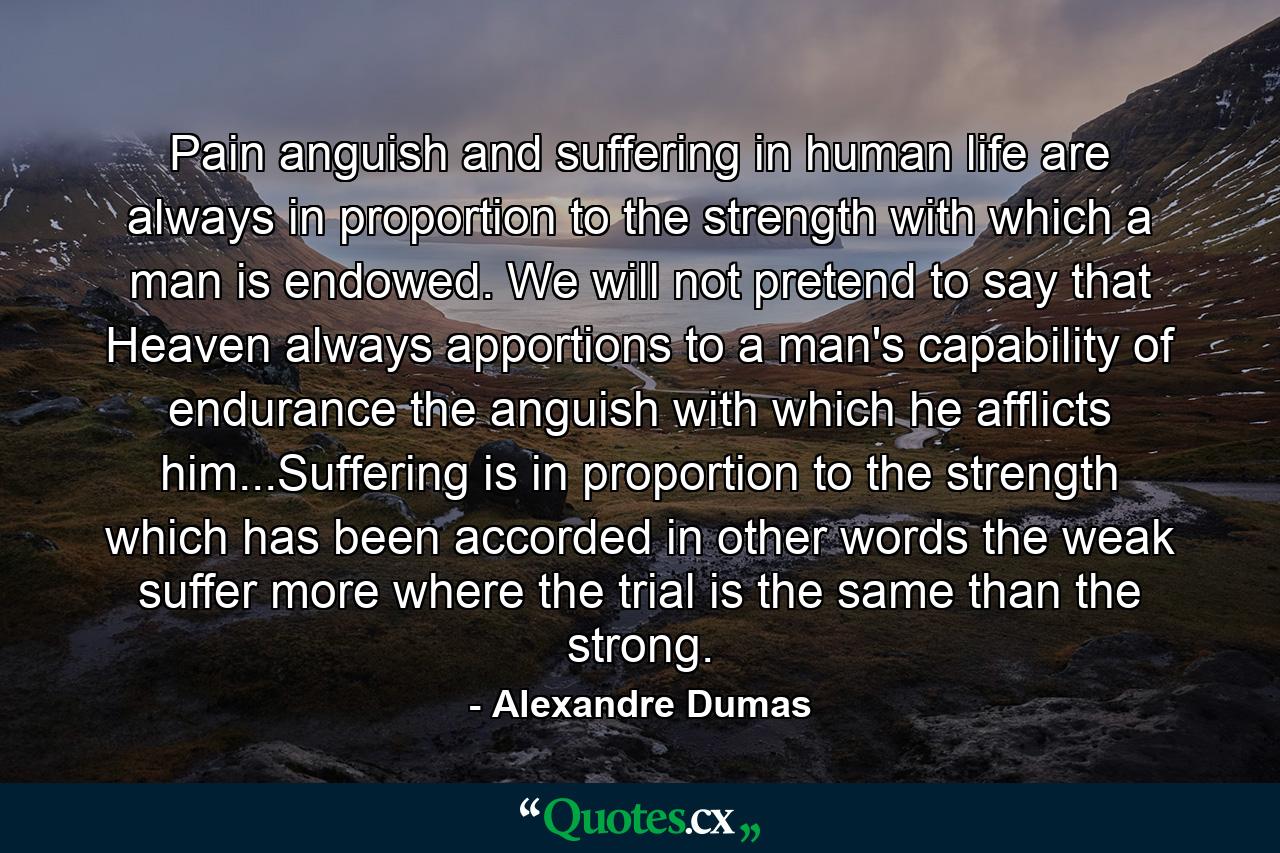 Pain anguish and suffering in human life are always in proportion to the strength with which a man is endowed. We will not pretend to say that Heaven always apportions to a man's capability of endurance the anguish with which he afflicts him...Suffering is in proportion to the strength which has been accorded in other words the weak suffer more where the trial is the same than the strong. - Quote by Alexandre Dumas