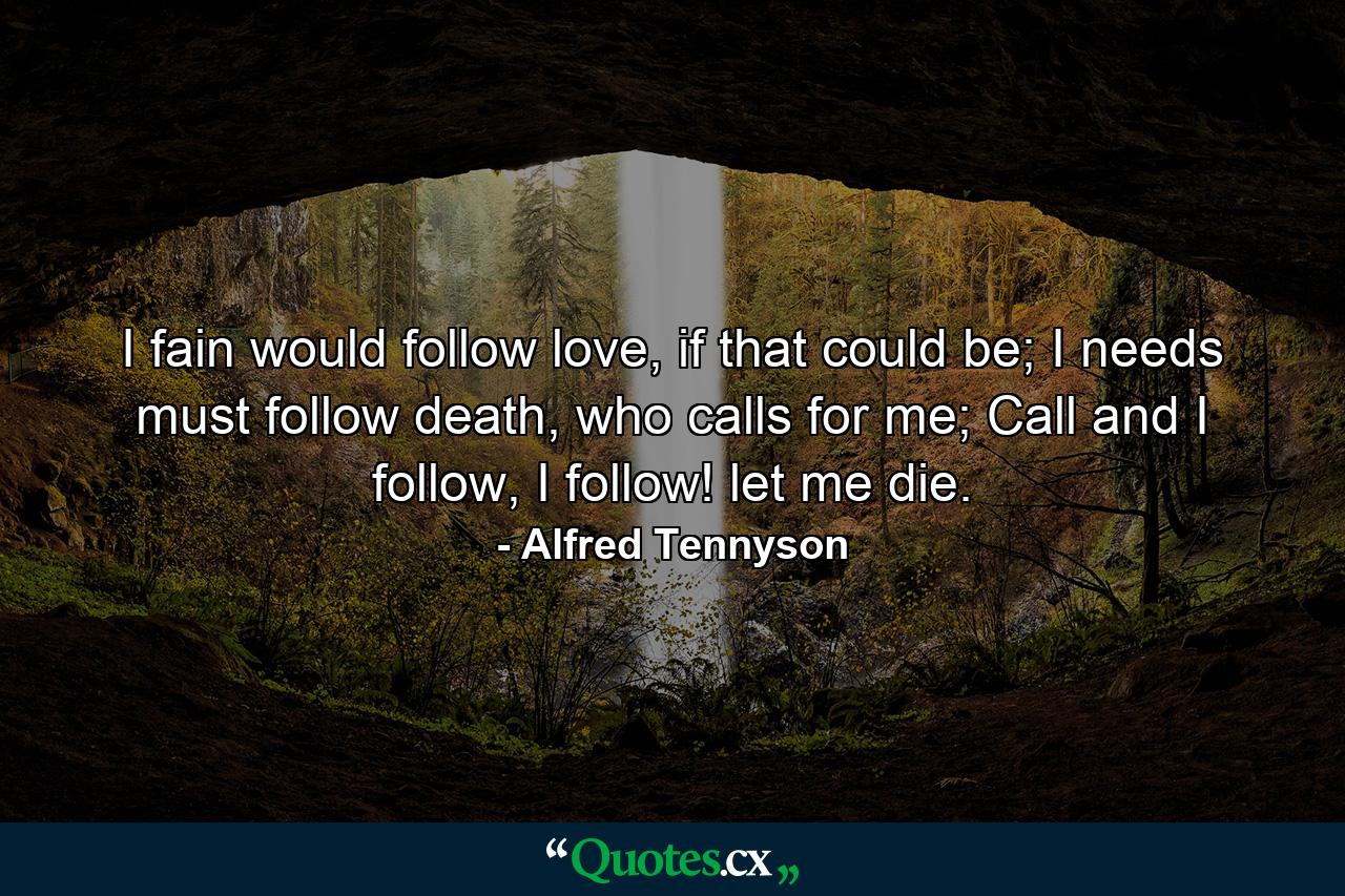 I fain would follow love, if that could be; I needs must follow death, who calls for me; Call and I follow, I follow! let me die. - Quote by Alfred Tennyson