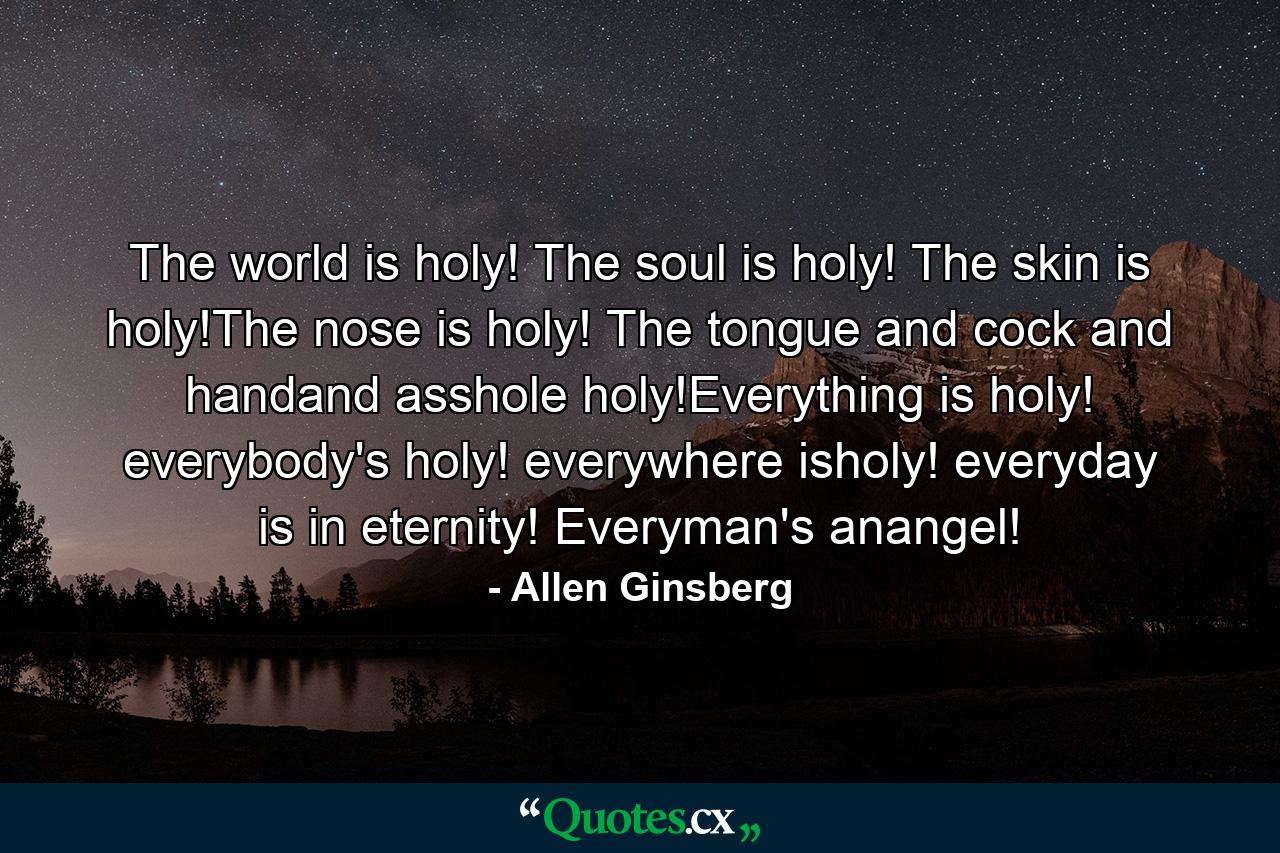 The world is holy! The soul is holy! The skin is holy!The nose is holy! The tongue and cock and handand asshole holy!Everything is holy! everybody's holy! everywhere isholy! everyday is in eternity! Everyman's anangel! - Quote by Allen Ginsberg