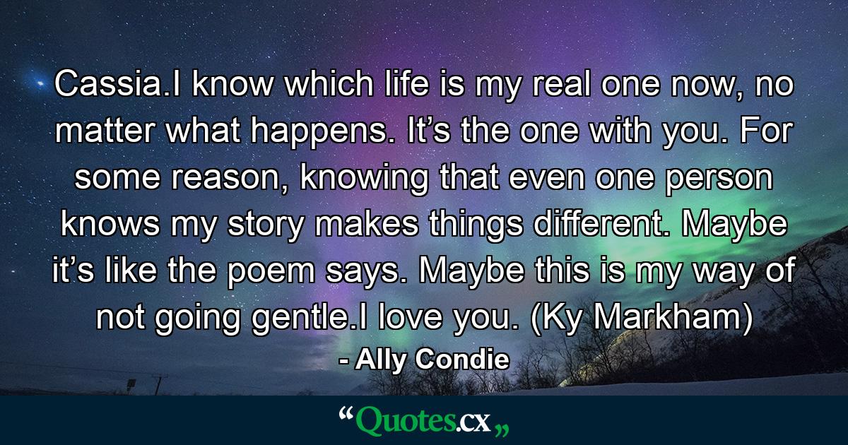 Cassia.I know which life is my real one now, no matter what happens. It’s the one with you. For some reason, knowing that even one person knows my story makes things different. Maybe it’s like the poem says. Maybe this is my way of not going gentle.I love you. (Ky Markham) - Quote by Ally Condie