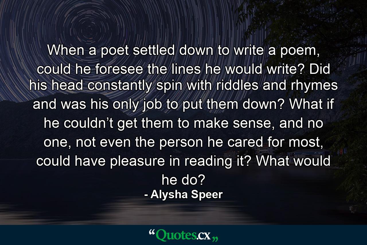 When a poet settled down to write a poem, could he foresee the lines he would write? Did his head constantly spin with riddles and rhymes and was his only job to put them down? What if he couldn’t get them to make sense, and no one, not even the person he cared for most, could have pleasure in reading it? What would he do? - Quote by Alysha Speer