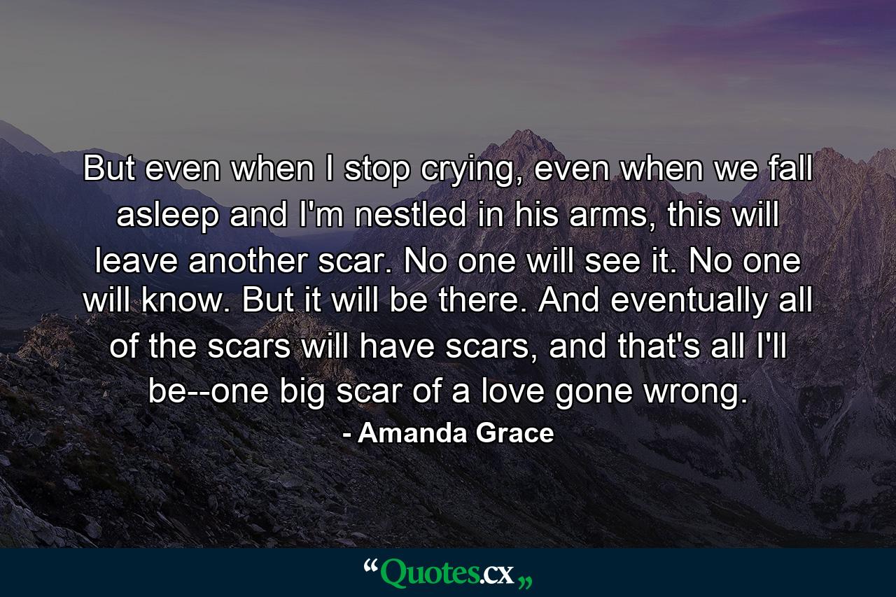 But even when I stop crying, even when we fall asleep and I'm nestled in his arms, this will leave another scar. No one will see it. No one will know. But it will be there. And eventually all of the scars will have scars, and that's all I'll be--one big scar of a love gone wrong. - Quote by Amanda Grace