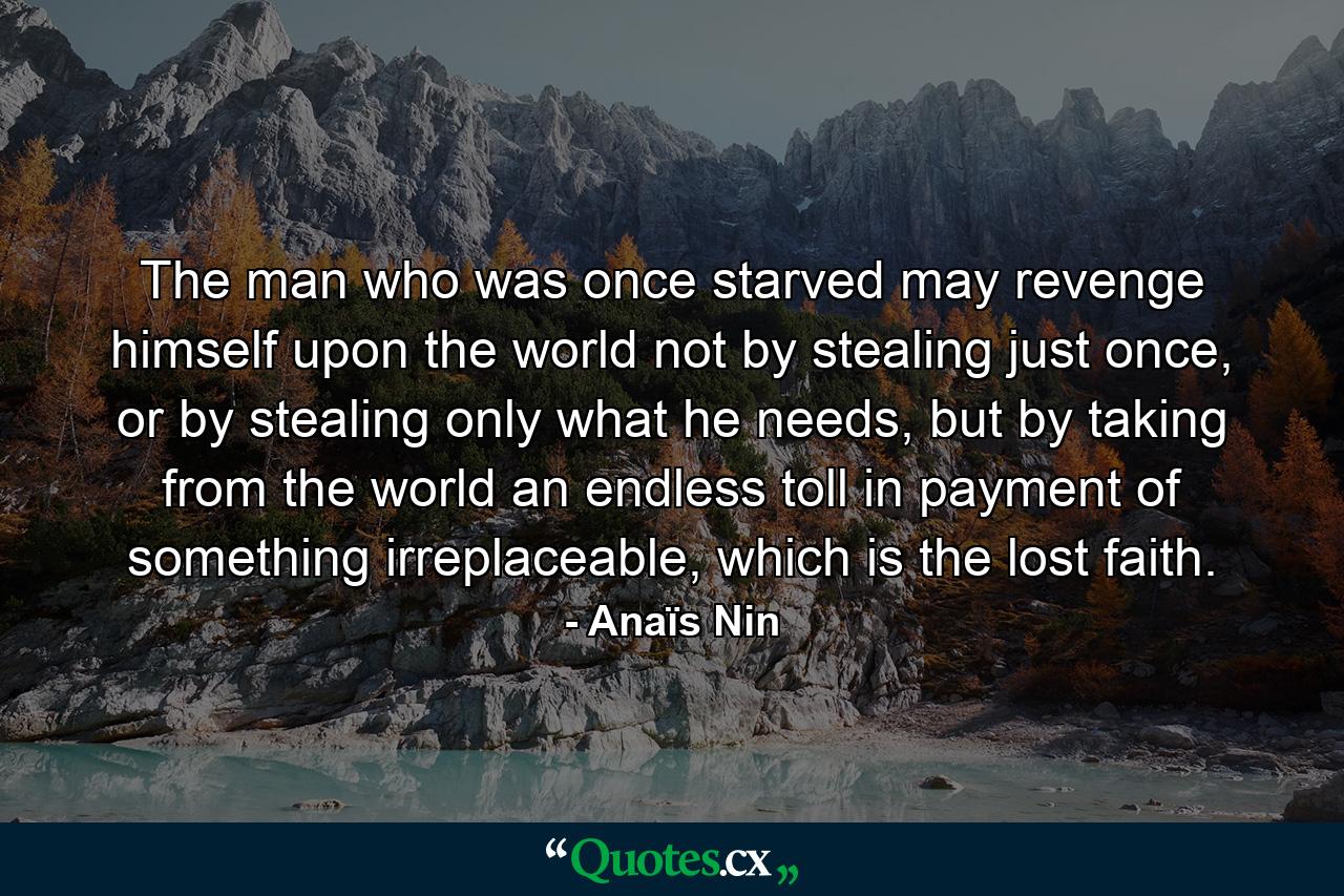 The man who was once starved may revenge himself upon the world not by stealing just once, or by stealing only what he needs, but by taking from the world an endless toll in payment of something irreplaceable, which is the lost faith. - Quote by Anaïs Nin