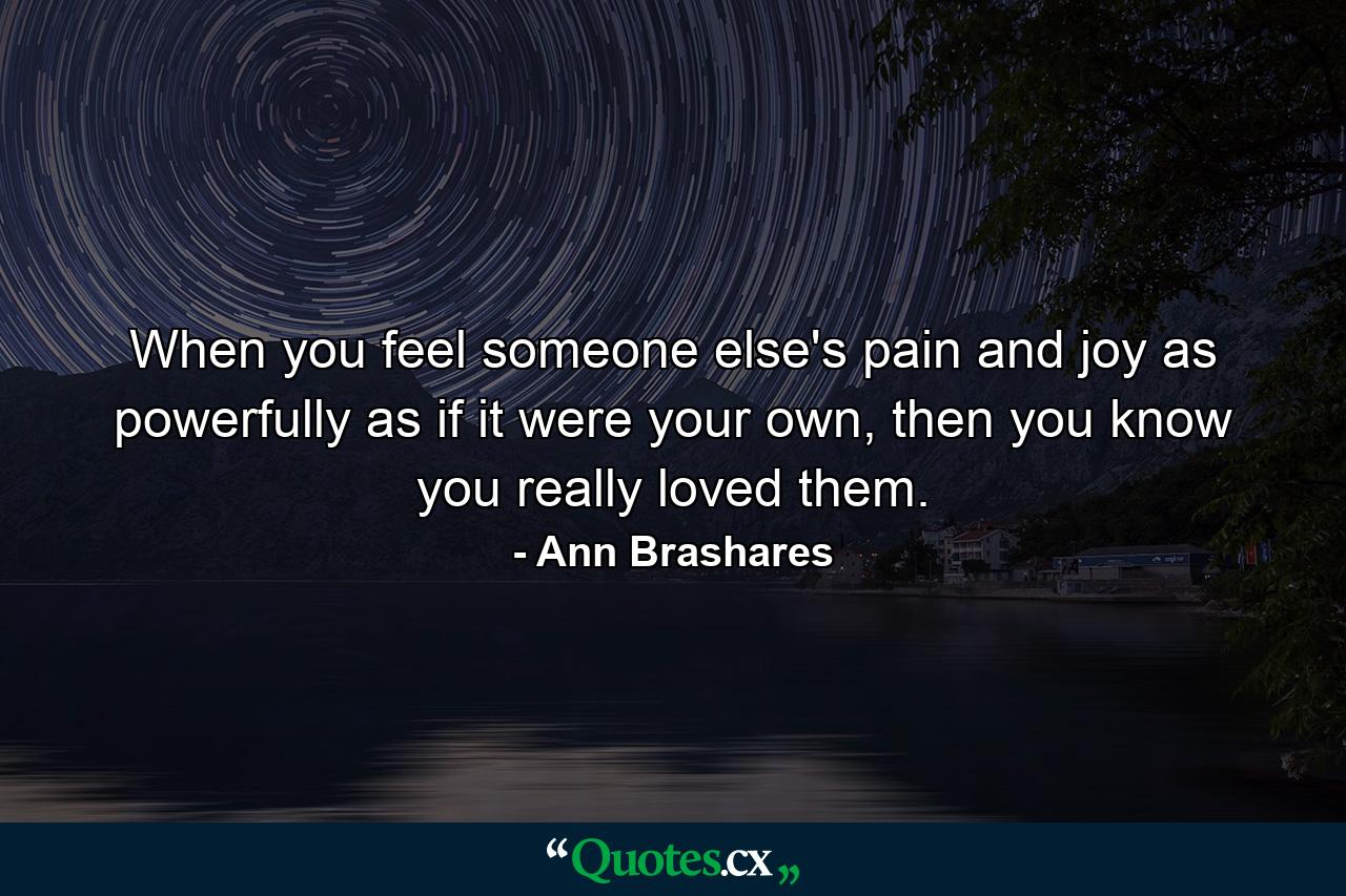 When you feel someone else's pain and joy as powerfully as if it were your own, then you know you really loved them. - Quote by Ann Brashares