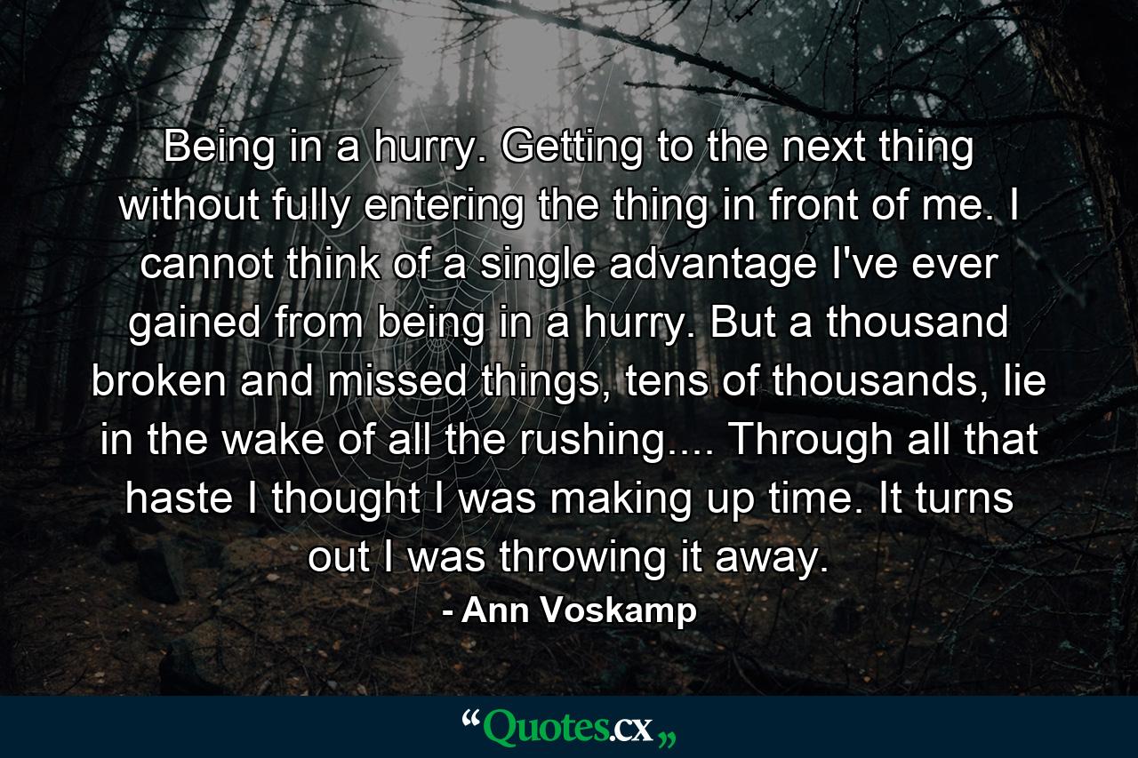 Being in a hurry. Getting to the next thing without fully entering the thing in front of me. I cannot think of a single advantage I've ever gained from being in a hurry. But a thousand broken and missed things, tens of thousands, lie in the wake of all the rushing.... Through all that haste I thought I was making up time. It turns out I was throwing it away. - Quote by Ann Voskamp