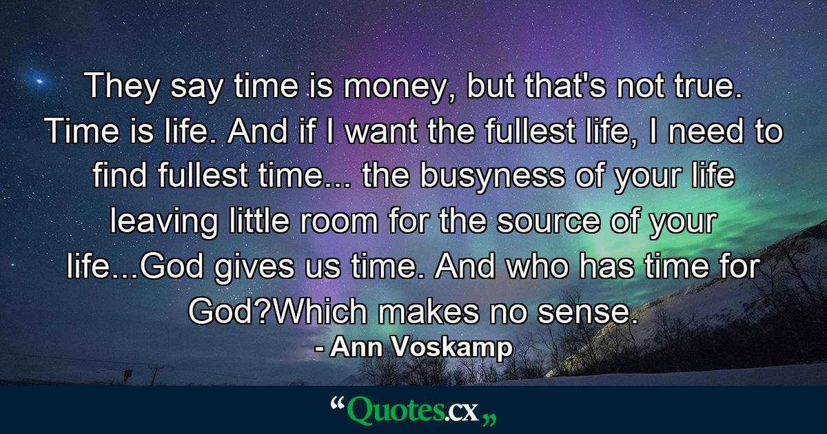 They say time is money, but that's not true. Time is life. And if I want the fullest life, I need to find fullest time... the busyness of your life leaving little room for the source of your life...God gives us time. And who has time for God?Which makes no sense. - Quote by Ann Voskamp