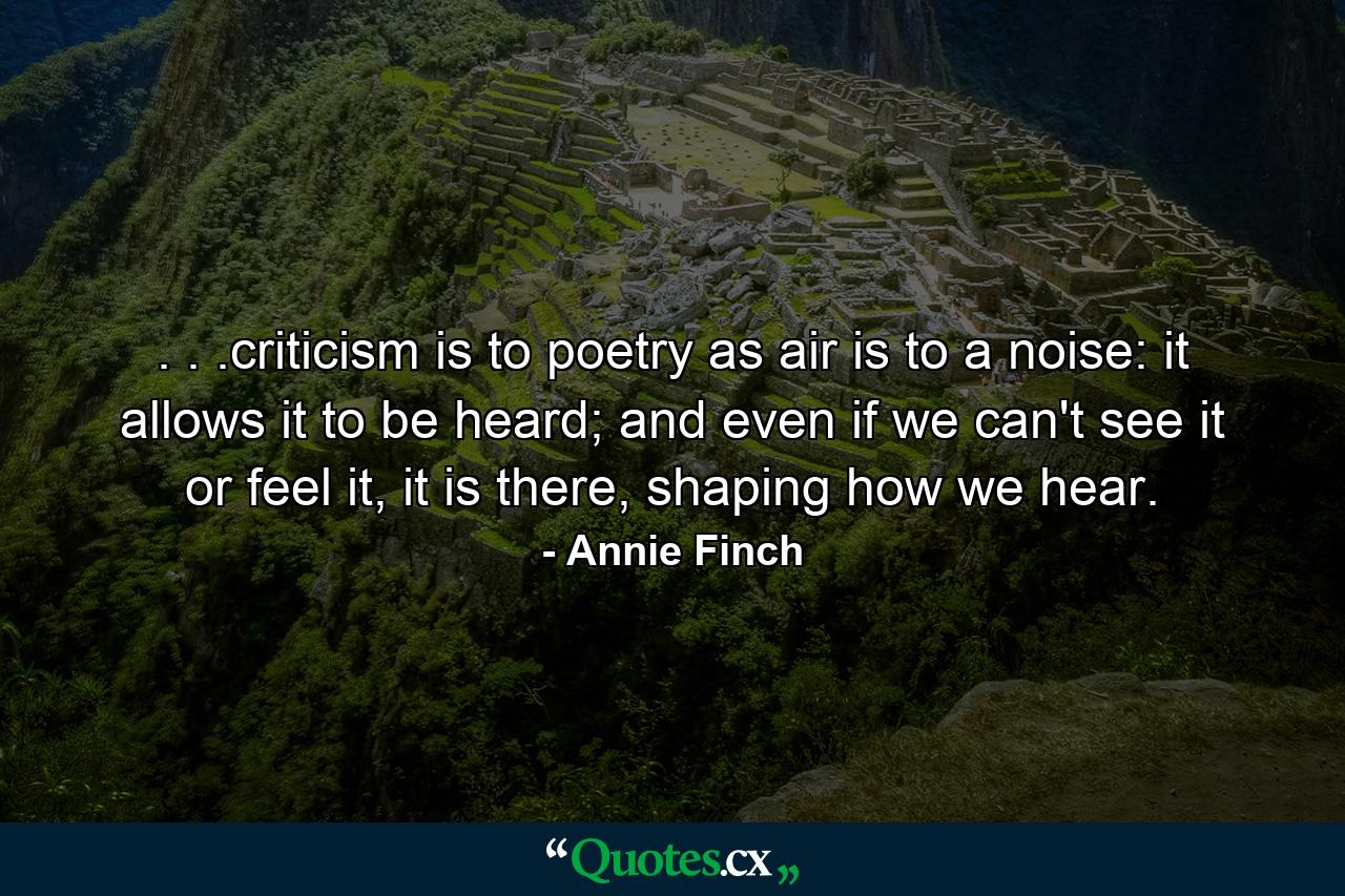 . . .criticism is to poetry as air is to a noise: it allows it to be heard; and even if we can't see it or feel it, it is there, shaping how we hear. - Quote by Annie Finch