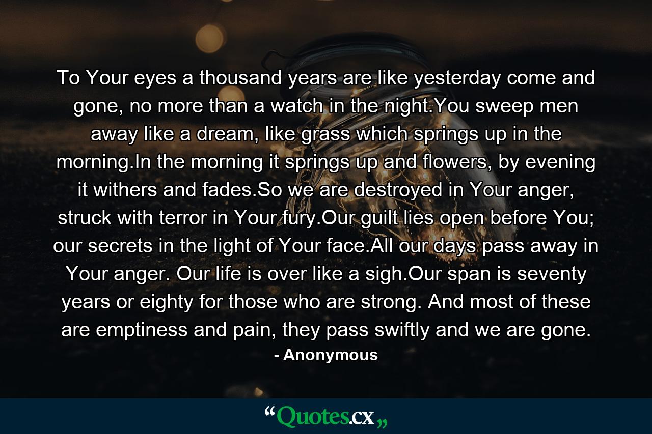 To Your eyes a thousand years are like yesterday come and gone, no more than a watch in the night.You sweep men away like a dream, like grass which springs up in the morning.In the morning it springs up and flowers, by evening it withers and fades.So we are destroyed in Your anger, struck with terror in Your fury.Our guilt lies open before You; our secrets in the light of Your face.All our days pass away in Your anger. Our life is over like a sigh.Our span is seventy years or eighty for those who are strong. And most of these are emptiness and pain, they pass swiftly and we are gone. - Quote by Anonymous