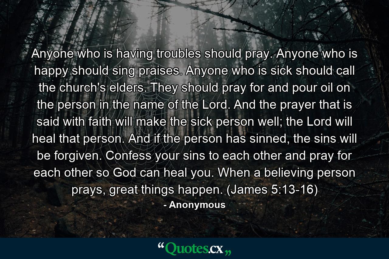 Anyone who is having troubles should pray. Anyone who is happy should sing praises. Anyone who is sick should call the church's elders. They should pray for and pour oil on the person in the name of the Lord. And the prayer that is said with faith will make the sick person well; the Lord will heal that person. And if the person has sinned, the sins will be forgiven. Confess your sins to each other and pray for each other so God can heal you. When a believing person prays, great things happen. (James 5:13-16) - Quote by Anonymous