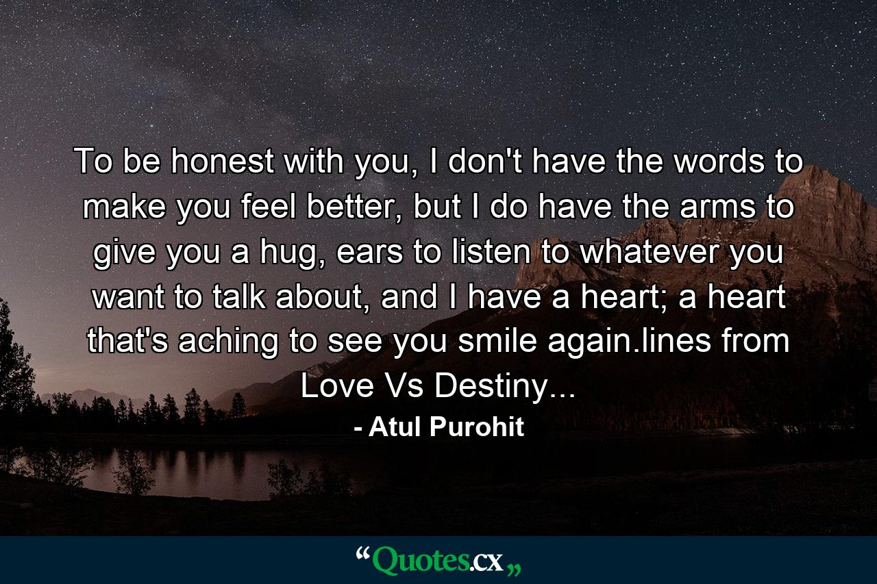 To be honest with you, I don't have the words to make you feel better, but I do have the arms to give you a hug, ears to listen to whatever you want to talk about, and I have a heart; a heart that's aching to see you smile again.lines from Love Vs Destiny... - Quote by Atul Purohit