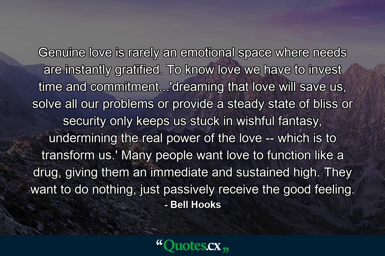 Genuine love is rarely an emotional space where needs are instantly gratified. To know love we have to invest time and commitment...'dreaming that love will save us, solve all our problems or provide a steady state of bliss or security only keeps us stuck in wishful fantasy, undermining the real power of the love -- which is to transform us.' Many people want love to function like a drug, giving them an immediate and sustained high. They want to do nothing, just passively receive the good feeling. - Quote by Bell Hooks