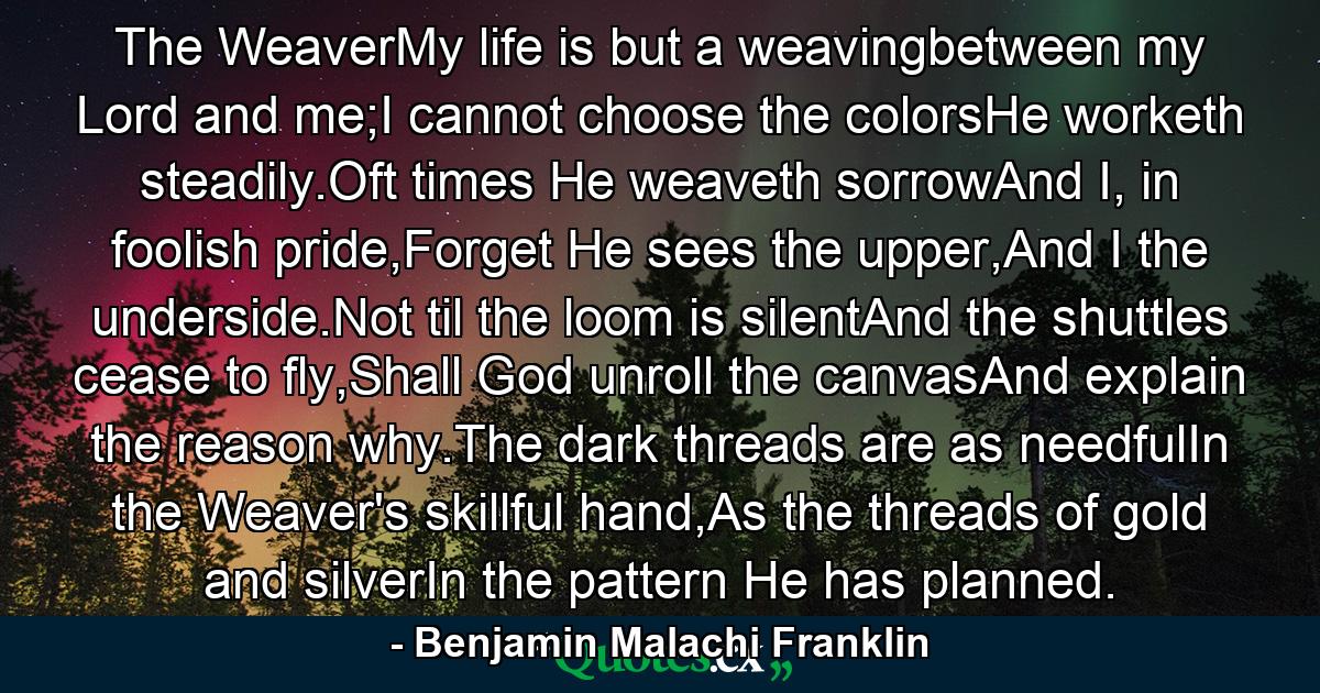 The WeaverMy life is but a weavingbetween my Lord and me;I cannot choose the colorsHe worketh steadily.Oft times He weaveth sorrowAnd I, in foolish pride,Forget He sees the upper,And I the underside.Not til the loom is silentAnd the shuttles cease to fly,Shall God unroll the canvasAnd explain the reason why.The dark threads are as needfulIn the Weaver's skillful hand,As the threads of gold and silverIn the pattern He has planned. - Quote by Benjamin Malachi Franklin