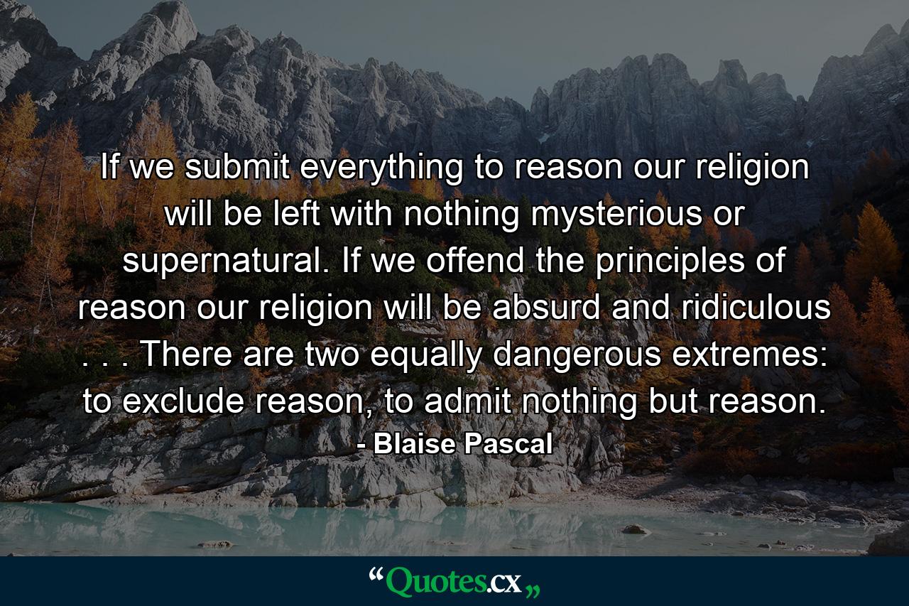 If we submit everything to reason our religion will be left with nothing mysterious or supernatural. If we offend the principles of reason our religion will be absurd and ridiculous . . . There are two equally dangerous extremes: to exclude reason, to admit nothing but reason. - Quote by Blaise Pascal