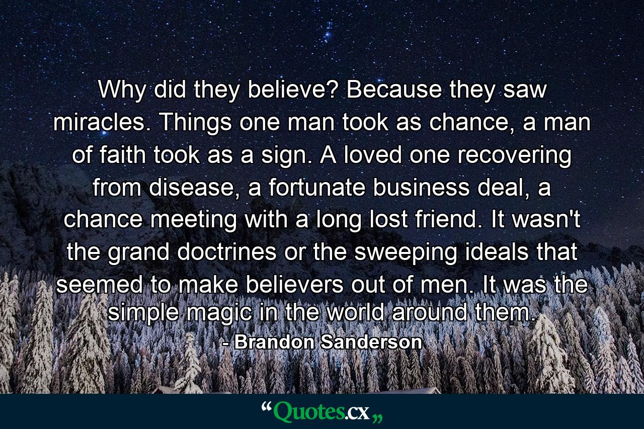 Why did they believe? Because they saw miracles. Things one man took as chance, a man of faith took as a sign. A loved one recovering from disease, a fortunate business deal, a chance meeting with a long lost friend. It wasn't the grand doctrines or the sweeping ideals that seemed to make believers out of men. It was the simple magic in the world around them. - Quote by Brandon Sanderson