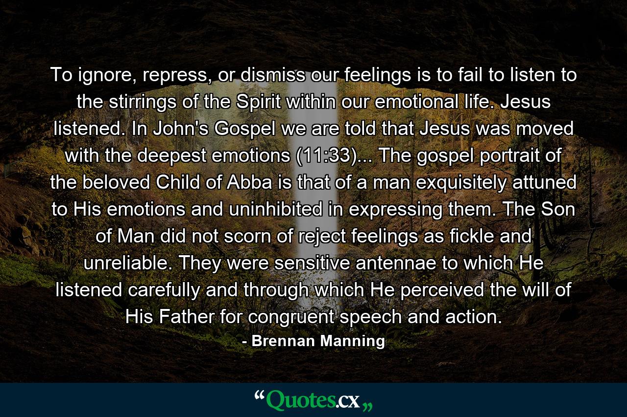 To ignore, repress, or dismiss our feelings is to fail to listen to the stirrings of the Spirit within our emotional life. Jesus listened. In John's Gospel we are told that Jesus was moved with the deepest emotions (11:33)... The gospel portrait of the beloved Child of Abba is that of a man exquisitely attuned to His emotions and uninhibited in expressing them. The Son of Man did not scorn of reject feelings as fickle and unreliable. They were sensitive antennae to which He listened carefully and through which He perceived the will of His Father for congruent speech and action. - Quote by Brennan Manning