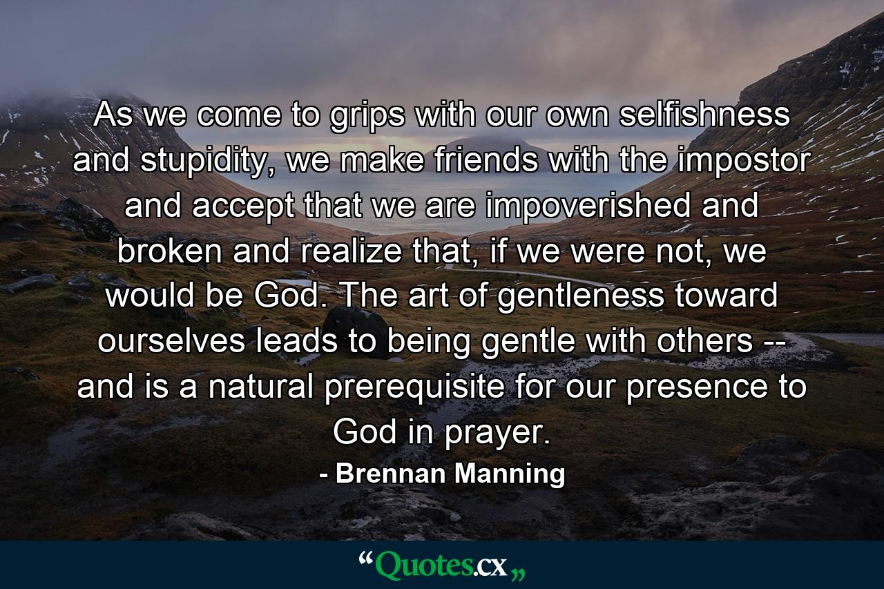 As we come to grips with our own selfishness and stupidity, we make friends with the impostor and accept that we are impoverished and broken and realize that, if we were not, we would be God. The art of gentleness toward ourselves leads to being gentle with others -- and is a natural prerequisite for our presence to God in prayer. - Quote by Brennan Manning