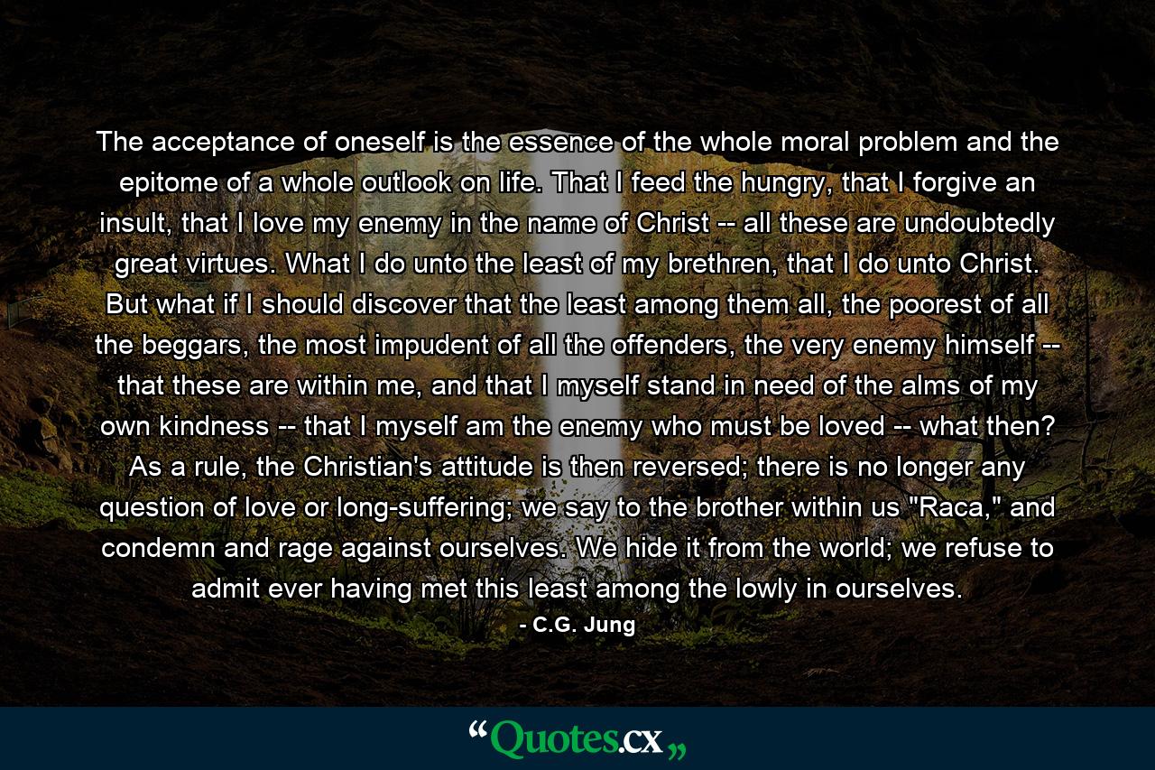 The acceptance of oneself is the essence of the whole moral problem and the epitome of a whole outlook on life. That I feed the hungry, that I forgive an insult, that I love my enemy in the name of Christ -- all these are undoubtedly great virtues. What I do unto the least of my brethren, that I do unto Christ. But what if I should discover that the least among them all, the poorest of all the beggars, the most impudent of all the offenders, the very enemy himself -- that these are within me, and that I myself stand in need of the alms of my own kindness -- that I myself am the enemy who must be loved -- what then? As a rule, the Christian's attitude is then reversed; there is no longer any question of love or long-suffering; we say to the brother within us 