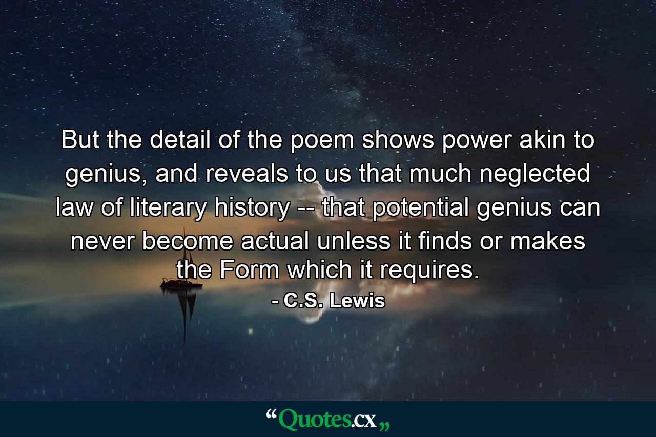 But the detail of the poem shows power akin to genius, and reveals to us that much neglected law of literary history -- that potential genius can never become actual unless it finds or makes the Form which it requires. - Quote by C.S. Lewis