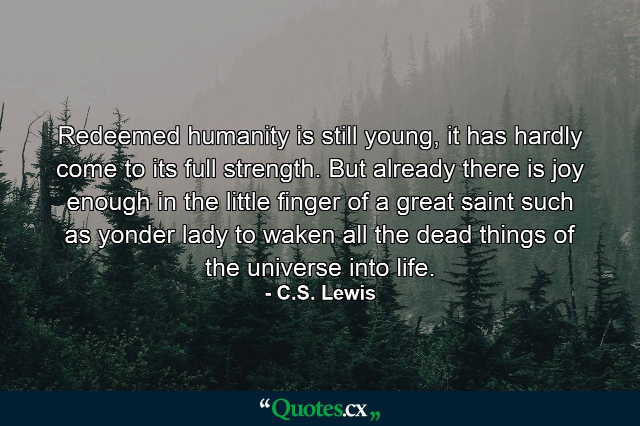 Redeemed humanity is still young, it has hardly come to its full strength. But already there is joy enough in the little finger of a great saint such as yonder lady to waken all the dead things of the universe into life. - Quote by C.S. Lewis