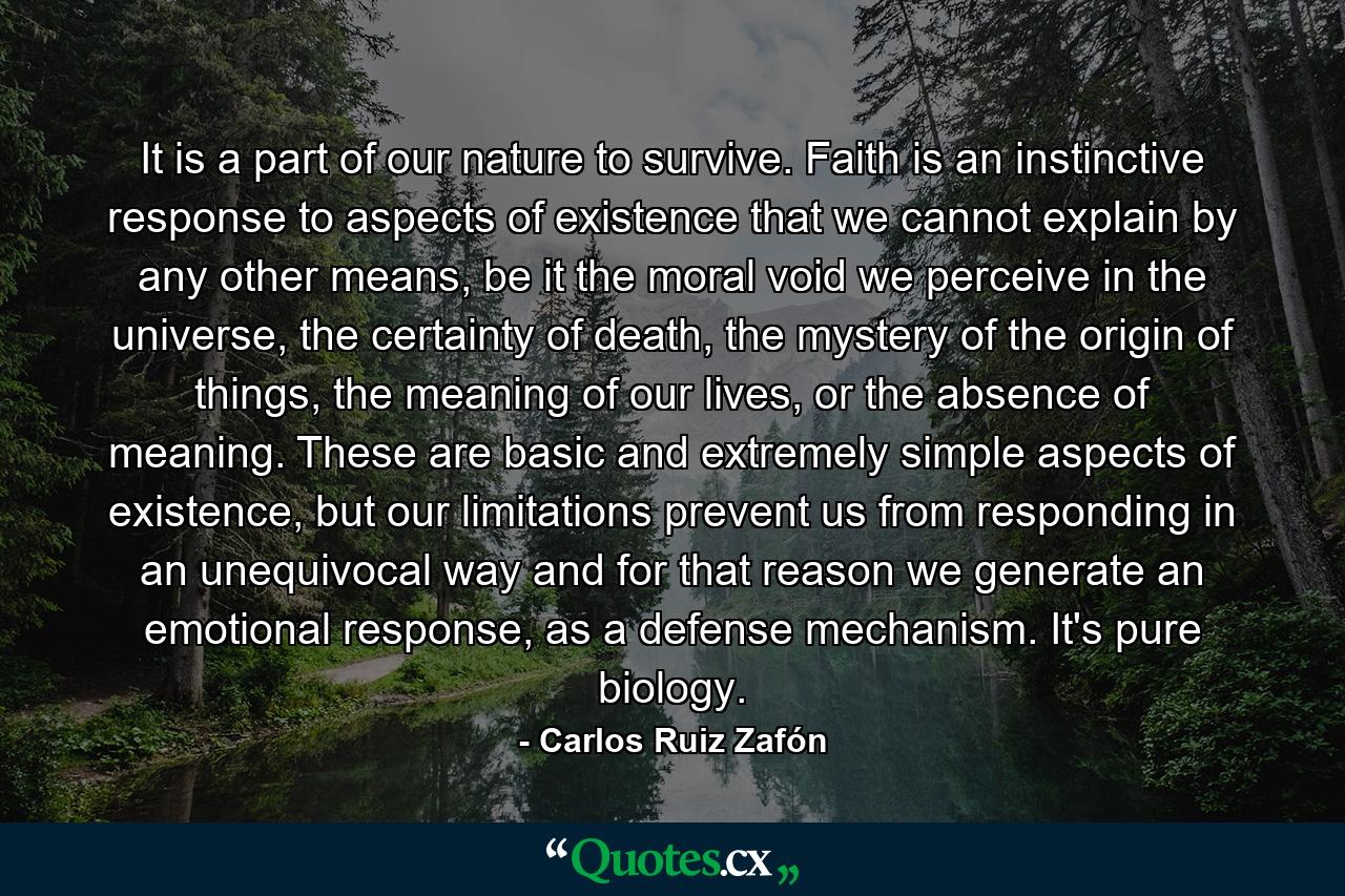 It is a part of our nature to survive. Faith is an instinctive response to aspects of existence that we cannot explain by any other means, be it the moral void we perceive in the universe, the certainty of death, the mystery of the origin of things, the meaning of our lives, or the absence of meaning. These are basic and extremely simple aspects of existence, but our limitations prevent us from responding in an unequivocal way and for that reason we generate an emotional response, as a defense mechanism. It's pure biology. - Quote by Carlos Ruiz Zafón