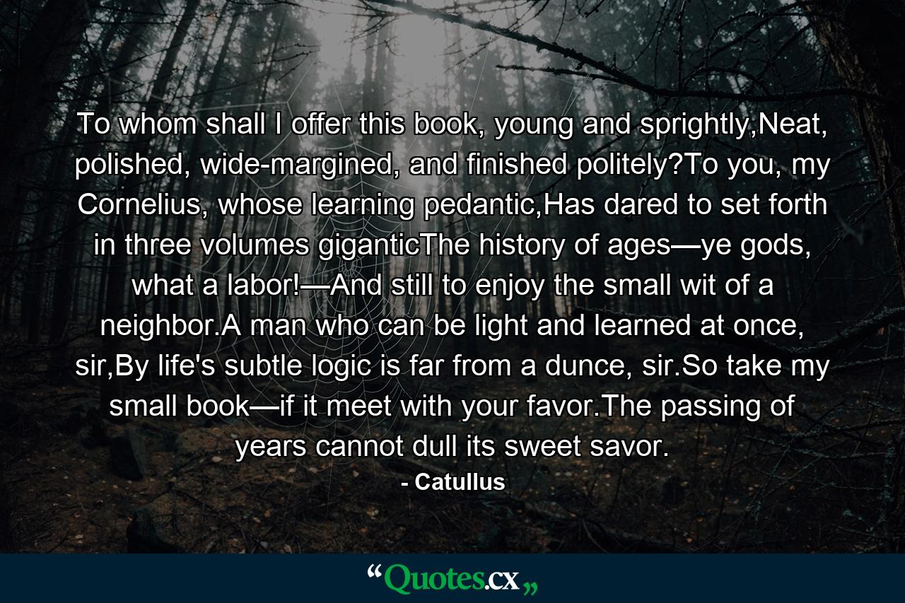 To whom shall I offer this book, young and sprightly,Neat, polished, wide-margined, and finished politely?To you, my Cornelius, whose learning pedantic,Has dared to set forth in three volumes giganticThe history of ages—ye gods, what a labor!—And still to enjoy the small wit of a neighbor.A man who can be light and learned at once, sir,By life's subtle logic is far from a dunce, sir.So take my small book—if it meet with your favor.The passing of years cannot dull its sweet savor. - Quote by Catullus