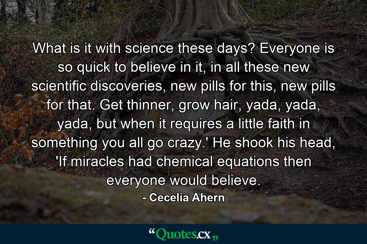 What is it with science these days? Everyone is so quick to believe in it, in all these new scientific discoveries, new pills for this, new pills for that. Get thinner, grow hair, yada, yada, yada, but when it requires a little faith in something you all go crazy.' He shook his head, 'If miracles had chemical equations then everyone would believe. - Quote by Cecelia Ahern