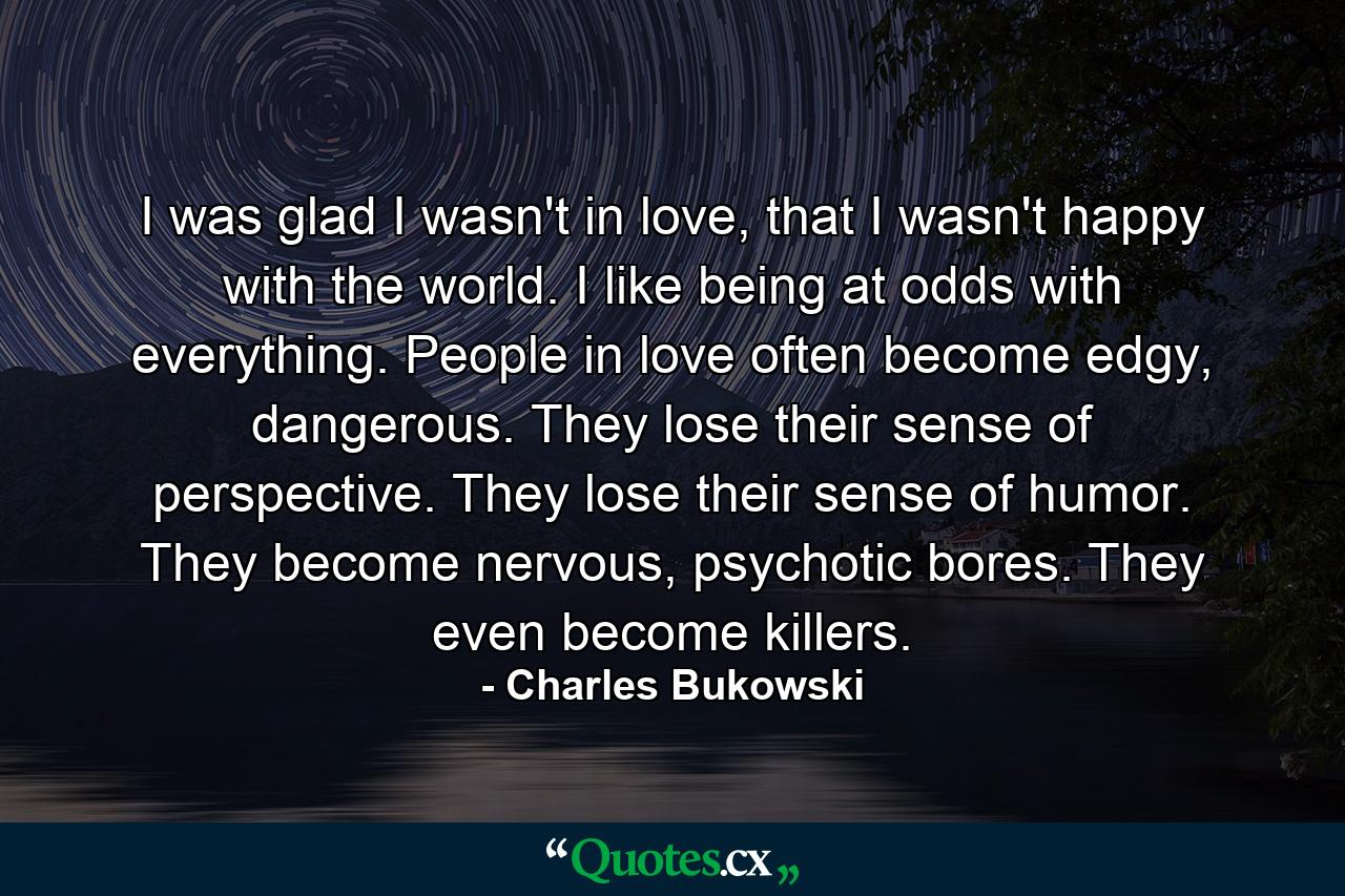 I was glad I wasn't in love, that I wasn't happy with the world. I like being at odds with everything. People in love often become edgy, dangerous. They lose their sense of perspective. They lose their sense of humor. They become nervous, psychotic bores. They even become killers. - Quote by Charles Bukowski