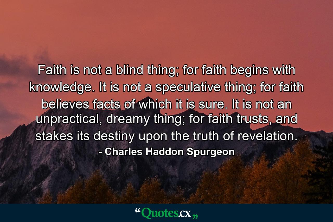 Faith is not a blind thing; for faith begins with knowledge. It is not a speculative thing; for faith believes facts of which it is sure. It is not an unpractical, dreamy thing; for faith trusts, and stakes its destiny upon the truth of revelation. - Quote by Charles Haddon Spurgeon