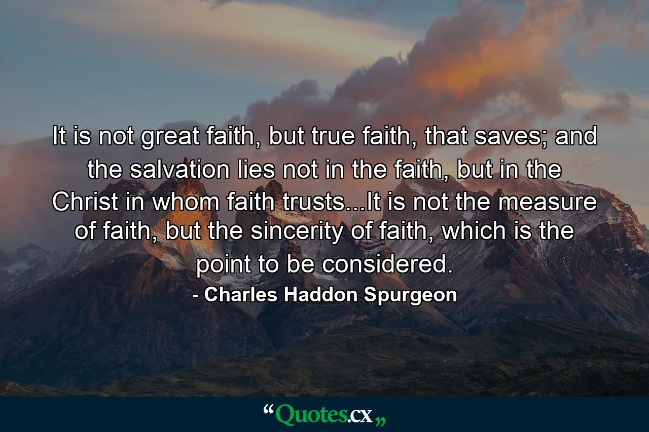 It is not great faith, but true faith, that saves; and the salvation lies not in the faith, but in the Christ in whom faith trusts...It is not the measure of faith, but the sincerity of faith, which is the point to be considered. - Quote by Charles Haddon Spurgeon