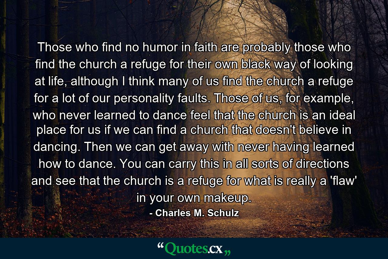 Those who find no humor in faith are probably those who find the church a refuge for their own black way of looking at life, although I think many of us find the church a refuge for a lot of our personality faults. Those of us, for example, who never learned to dance feel that the church is an ideal place for us if we can find a church that doesn't believe in dancing. Then we can get away with never having learned how to dance. You can carry this in all sorts of directions and see that the church is a refuge for what is really a 'flaw' in your own makeup. - Quote by Charles M. Schulz