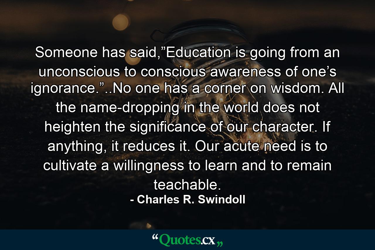 Someone has said,”Education is going from an unconscious to conscious awareness of one’s ignorance.”..No one has a corner on wisdom. All the name-dropping in the world does not heighten the significance of our character. If anything, it reduces it. Our acute need is to cultivate a willingness to learn and to remain teachable. - Quote by Charles R. Swindoll