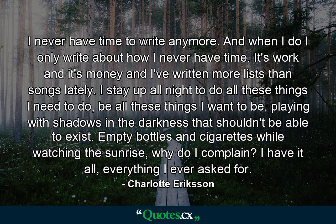 I never have time to write anymore. And when I do I only write about how I never have time. It's work and it's money and I've written more lists than songs lately. I stay up all night to do all these things I need to do, be all these things I want to be, playing with shadows in the darkness that shouldn't be able to exist. Empty bottles and cigarettes while watching the sunrise, why do I complain? I have it all, everything I ever asked for. - Quote by Charlotte Eriksson