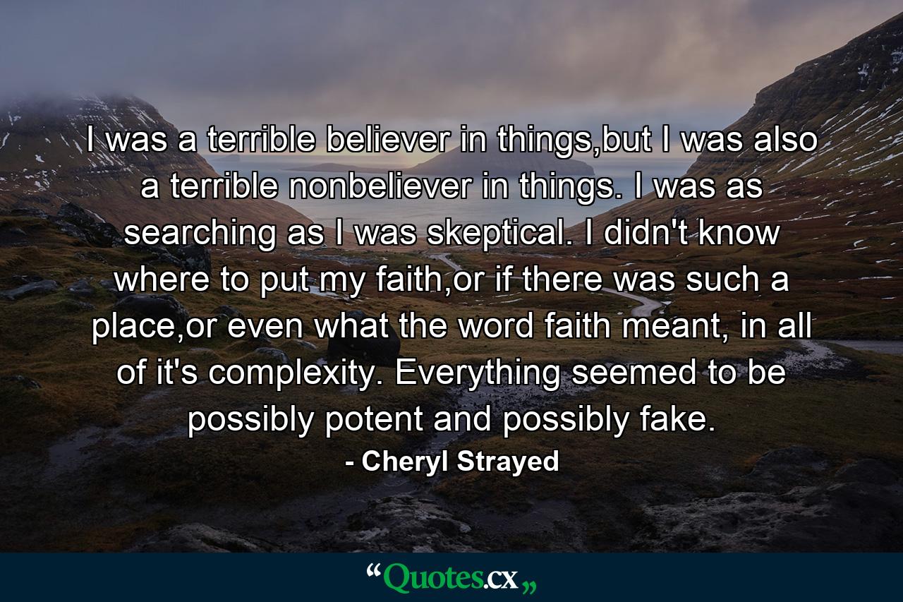 I was a terrible believer in things,but I was also a terrible nonbeliever in things. I was as searching as I was skeptical. I didn't know where to put my faith,or if there was such a place,or even what the word faith meant, in all of it's complexity. Everything seemed to be possibly potent and possibly fake. - Quote by Cheryl Strayed