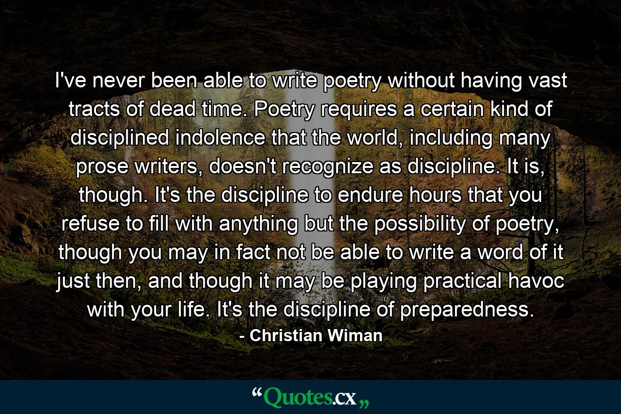 I've never been able to write poetry without having vast tracts of dead time. Poetry requires a certain kind of disciplined indolence that the world, including many prose writers, doesn't recognize as discipline. It is, though. It's the discipline to endure hours that you refuse to fill with anything but the possibility of poetry, though you may in fact not be able to write a word of it just then, and though it may be playing practical havoc with your life. It's the discipline of preparedness. - Quote by Christian Wiman