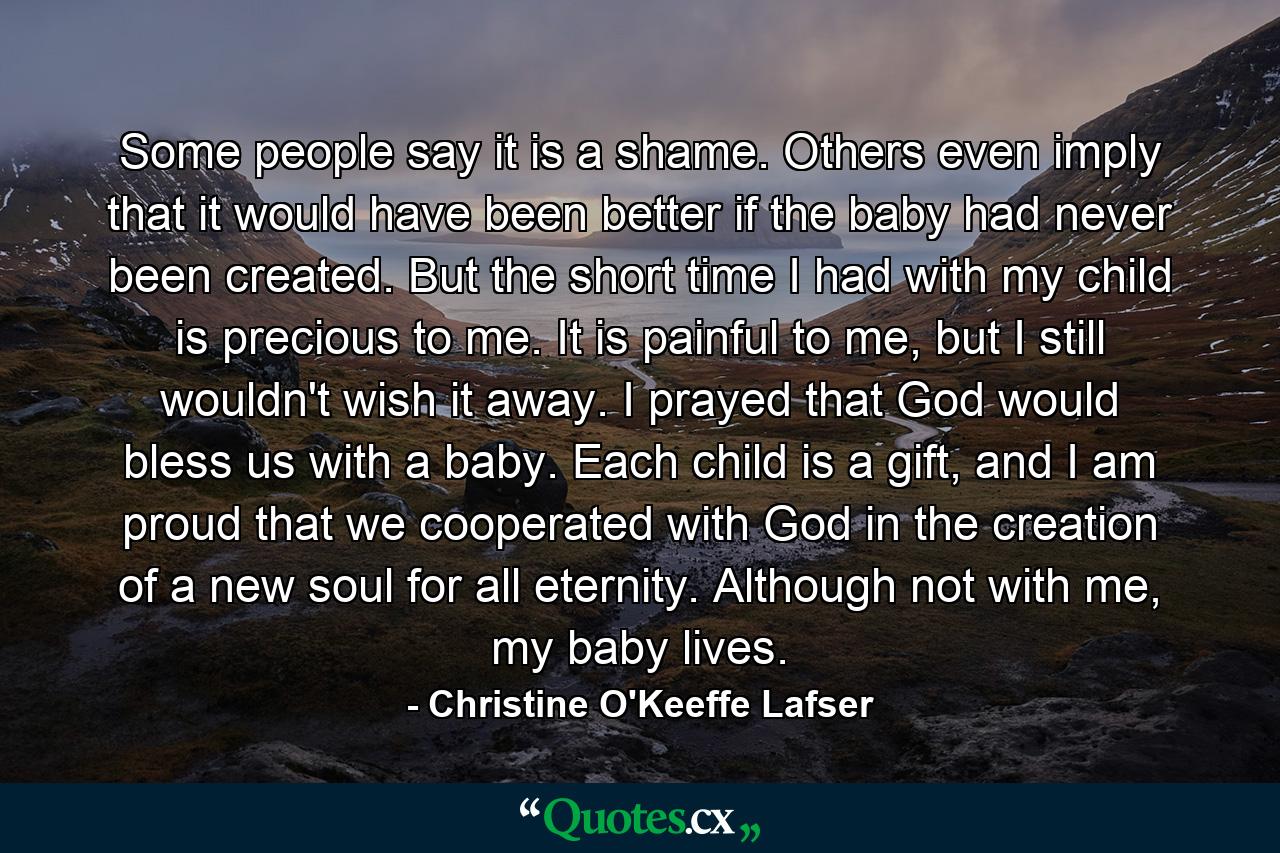 Some people say it is a shame. Others even imply that it would have been better if the baby had never been created. But the short time I had with my child is precious to me. It is painful to me, but I still wouldn't wish it away. I prayed that God would bless us with a baby. Each child is a gift, and I am proud that we cooperated with God in the creation of a new soul for all eternity. Although not with me, my baby lives. - Quote by Christine O'Keeffe Lafser