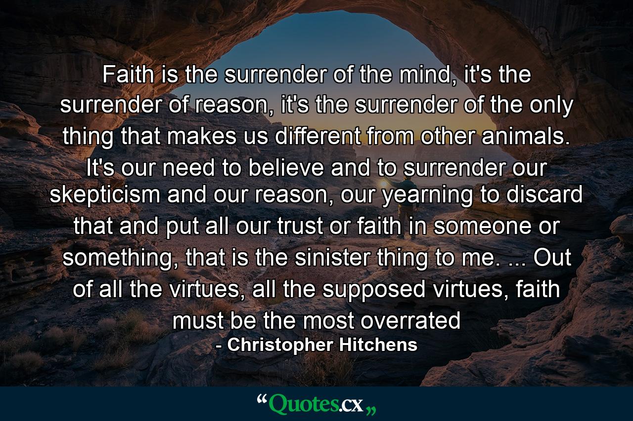 Faith is the surrender of the mind, it's the surrender of reason, it's the surrender of the only thing that makes us different from other animals. It's our need to believe and to surrender our skepticism and our reason, our yearning to discard that and put all our trust or faith in someone or something, that is the sinister thing to me. ... Out of all the virtues, all the supposed virtues, faith must be the most overrated - Quote by Christopher Hitchens